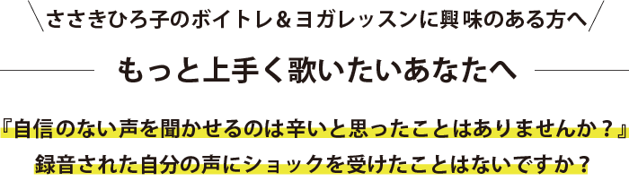 ささきひろ子のボイトレ＆ヨガレッスンに興味のある方へ もっと上手く歌いたいあなたへ 『自信のない声を聞かせるのは辛いと思ったことはありませんか？』 録音された自分の声にショックを受けたことはないですか？