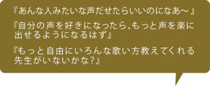 『あんな人みたいな声だせたらいいのになあ～』 『自分の声を好きになったら、もっと声を楽に 出せるようになるはず』 『もっと自由にいろんな歌い方教えてくれる 先生がいないかな？』