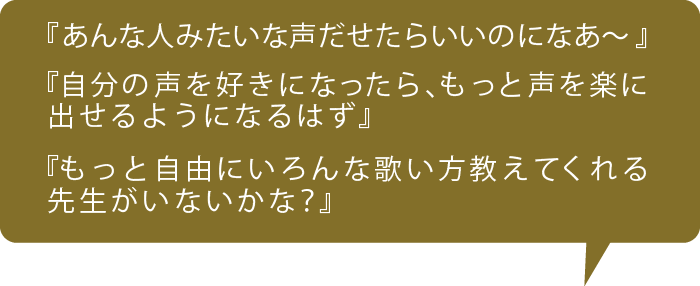 『あんな人みたいな声だせたらいいのになあ～』 『自分の声を好きになったら、もっと声を楽に 出せるようになるはず』 『もっと自由にいろんな歌い方教えてくれる 先生がいないかな？』