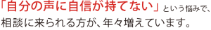 「自分の声に自信が持てない」という悩みで、相談に来られる方が、年々増えています。