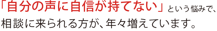 「自分の声に自信が持てない」という悩みで、相談に来られる方が、年々増えています。