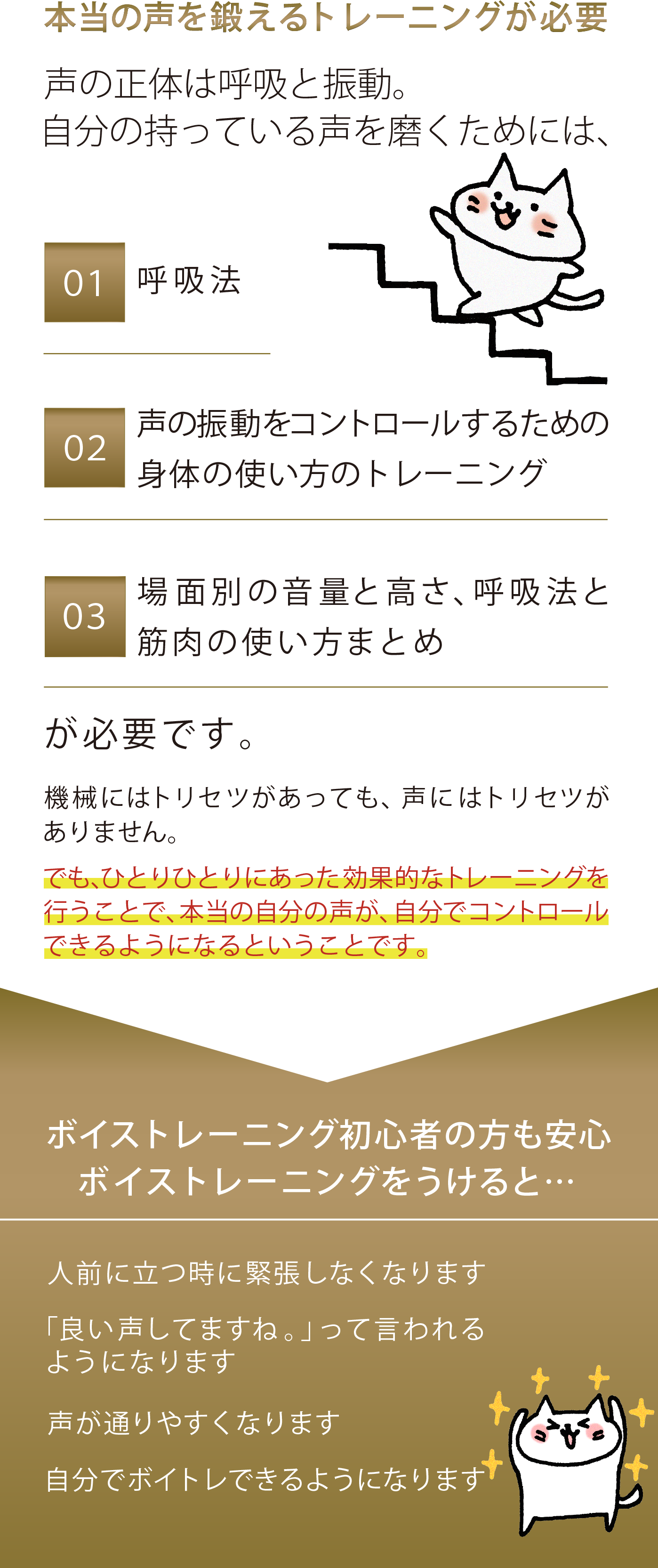 本当の声を鍛えるトレーニングが必要 声の正体は呼吸と振動。 自分の持っている声を磨くためには、 ①呼吸法　 ②声の振動をコントロールするための身体の使い方のトレーニング ③自分の声を客観的にメンテナンスするための身体の正しい知識 が必要です。 機械にはトリセツがあっても、声にはトリセツがありません。 でも、ひとりひとりにあった効果的なトレーニングを行うことで、本当の自分の声が、自分でコントロールできるようになるということです。