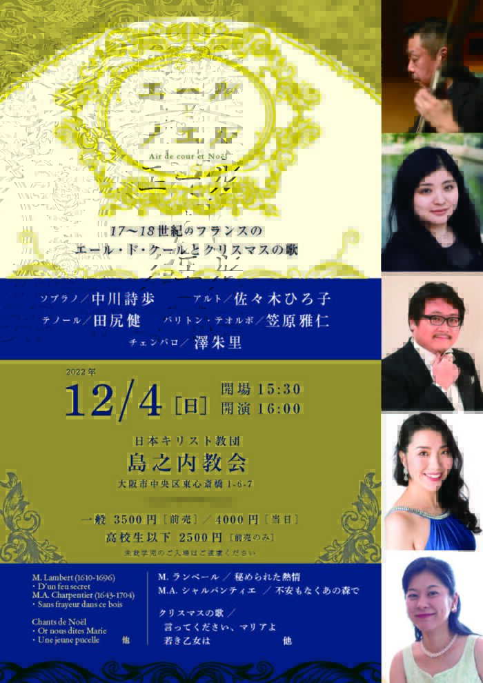 エールとノエル 17-18世紀フランスのエール・ド・クールとクリスマスの歌 ソプラノ／中川詩歩 　　アルト／佐々木ひろ子 テノール／田尻健 　バリトン・テオルボ／笠原雅仁 チェンバロ／ 澤朱里 2022年12月4日［日］ 開場15:30 開演16:00 日本キリスト教団　島之内教会 大阪市中央区東心斎橋1-6-7 一般 3500円［前売］／4000円［当日］ 高校生以下　2500円［前売のみ］ 未就学児のご入場はご遠慮ください