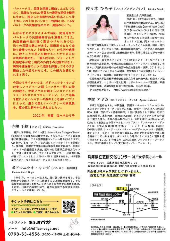 バルトークは、民謡を採集し編曲しただけではなく、民謡ならではの言葉との濃密な関係を緻密に生かし、独立した芸術性の高い作品として仕上げた。この『20のハンガリー民謡集』は、そんなバルトークの民謡作品の中の、真髄のひとつ。 私は今までのリサイタルで毎回、間宮芳生やバルトークの民謡編曲作品を演奏してきた。民謡編曲作品に強く惹きつけられるのは、元々の民謡の魅力がある。芸術家でもなく金持ち貴族でもない「普通の人々」の生活や感情に、歌うことで思いを馳せることができるのが民謡の魅力だ。…個人的には、ショーとして民謡歌手が歌う現代の外向きの民謡ではなく、瞬間冷凍保存のように民謡を採集してそのまま編曲した作品だからこそ、この魅力を感じられると思う。 今回のリサイタルでは、ポドマニツキ・キンガの美しいマジャール語（ハンガリー語）の詩の朗読と、中間アヤカの瑞々しいコンテンポラリーダンスのコラボレーション、そして寺嶋千紘によるハンガリーの森のような深いピアノによって、豊かで美しいハンガリーの原風景を、夏の夜に鮮やかに映し出したい。 2022年　初夏　佐々木ひろ子 佐々木 ひろ子【アルト／メゾソプラノ】　Hiroko Sasaki 　宮城県出身 兵庫県在住。 　2000年～2009年にかけて、世界中の声楽家の卵で構成される、UNESCO「平和親善大使」【World Youth Choir】及び【Asian Youth Choir】に日本代表に選出、プロジェクトに参加。2004年に行われた日本公演には唯一の日本人として出演。同プロジェクトでは北京五輪開会式に出演しジャッキーチェンなどとも共演、国内・海外でのテレビ・ラジオにも出演。韓国大統領官邸や、イスラエル外務大臣とのイベントなど25か国で演奏経験があり、各地に滞在しながらの様々なCD収録にも参加。 　現在は西日本を拠点に『メサイア』『教会カンタータ』などバロック期の宗教作品を始め、中世以降の宗教曲のアルトソリストを務める。古楽および現代音楽分野の古今東西の作品を意欲的に演奏。2018年より3度、関西にてソロリサイタル開催。間宮芳生『日本民謡集』とバルトーク『ハンガリー民謡集』の演奏研究をライフワークとしている。 　宮城教育大学生涯教育総合課程芸術文化専攻声楽卒業、仙台オペラ協会研究生修了。エリザベト音大付属エリザベトシンガーズ正団員。声楽を波多野睦美、合唱指揮を松原千振に師事。ヨガ歴 18 年。 　やっぱり猫が好き。 http://www.sasakihiroko.com/ 寺嶋 千紘【ピアノ】 Chihiro Terashima 　神戸大学卒業後、ドイツへ渡りInternational College of Music, Hamburgを最優秀の成績で卒業。さらにリューベック音楽大学で研鑽を積む。テラモ国際音楽コンクール第1位（イタリア）、CD制作、またハンブルクと大阪にてソロリサイタルを開催する。帰国後、京都市立芸術大学大学院音楽研究科修了。日本センチュリー交響楽団と共演。近年では兵庫県立芸術文化センター主催公演をはじめ、リサイタルやコンサートに多数出演。伴奏ピアニストとしてはNHK−FMに出演するほか、パリ管弦楽団メンバーなどの来日アーティストとの共演も多い。 ポドマニツキ・キンガ【ハンガリー語朗読】 Podmaniczki Kinga 　1995年、ハンガリー生まれ。詩に強い興味を持ち、学生時代から朗読コンクールに出場するなど活動を始める。その延長で言語に関心を持ち、ブダペストの大学で日本語を専攻。その後、日本での留学を経て、現在は大阪で多言語を活用したフィールドで活動している。 中間 アヤカ【コンテンポラリーダンス】 Ayaka Nakama 　1992年別府生まれ、神戸在住。英国ランベール・スクールでバレエとコンテンポラリーダンスを学んだ後、文化庁・NPO法人DANCE BOX主催「国内ダンス留学＠神戸」1期に奨学生として参加。近年では黒沢美香、木村玲奈、contact Gonzo、チェルフィッチュ等の作品に出演する傍ら、自身の作品制作も行う。2019年にArtTheater dB Kobeにて初演した中間アヤカ＆コレオグラフィ『フリーウェイ・ダンス』は、TPAM国際舞台芸術ミーティングin横浜、KYOTO EXPERIMENT、クンステン・フェスティバル・デザール、ベルリン芸術祭、ポンピドゥ・センター等で再演を重ねる。誰かや何かに振り付けられる身体にこだわりを持ち、ダンスとしか呼ぶことのできない現象を追い求めている。2018年度よりDANCE BOXアソシエイト・アーティスト。2022年度よりセゾン文化財団セゾン・フェローⅠ。 チケット予約はこちら http://www.sasakihiroko.com/recital04/ ●チケットのご購入 ●ご協賛　はこちらから マネジメント　おふぃすベガ メール 　info@office-vega.net 0798-53-4556（10:00〜18:00） 土・日・祝 休み 兵庫県立芸術文化センター 神戸女学院小ホール 〒663-8204　兵庫県西宮市高松町2-22 阪急西宮北口駅 南改札口 直結/JR西宮駅より徒歩15分 ※会場は神戸女学院にはございません。 　西宮北口駅 阪急西宮北口駅 直結 《ご来場いただくお客様へのお願い》　● ご来場の際は、必ずマスクの着用をお願いいたします● 入場口での検温を実施予定です ● 37.5℃以上の発熱がある方は入場をお断りする場合がございます ● 体調のすぐれない方はご来場をお控えください ● 出演者への御面会はお控えください