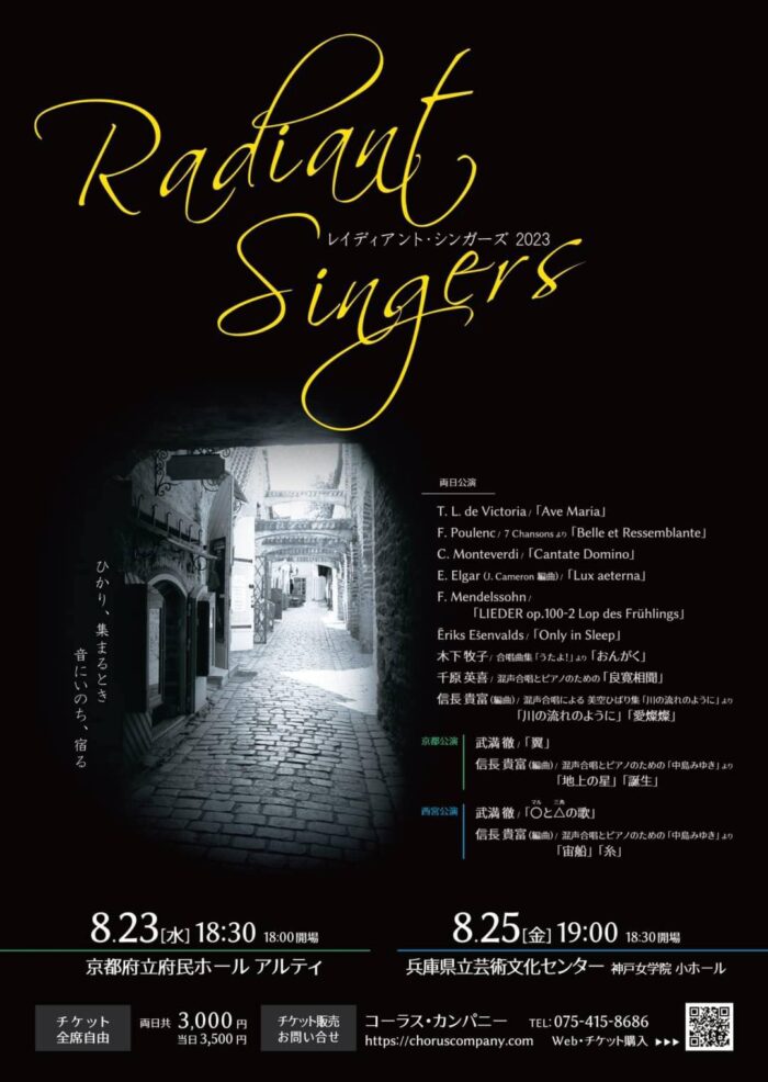 Radiant Singers2023 〜レイディアント・シンガーズ2023〜 2023年8月23日（水） 18：30　18：00開場 京都府立府民ホール　アルティ 2023年8月25日（金） 19：00　18：30開場 兵庫県立芸術文化センター　神戸女学院　小ホール T.L. de　Victoria.「Ave Maria」 F.Pudlenc. 7 Chansonsより　「Belle et Ressemblante」 C.Monteverdi. 「Cantate Domino」 E.Elgar（J. Cameron　編曲）「Lux aeterana」 F.mendelssohn　「LIEDER op.100-2 Lop des Fruhlings」 Erinks Esenvalds 「Only in Sleep」 木下　牧子　合唱曲集「うたよ！」より「おんがく」 千原　英喜　混声合唱とピアノのための「良寛相聞」 信長　貴富（編曲）　混声合唱による　美空ひばり集「川の流れのように」より 「川の流れのように」「愛燦燦」 京都公演 武満　徹「翼」 信長　貴富（編曲）混声合唱とピアノのための「中島みゆき」より 「地上の星」「誕生」 西宮公演 武満　徹「〇と△の歌」 信長　貴富（編曲）　混声合唱とピアノのための「中島みゆき」より 「宙船」「糸」 チケット　全席自由 両日共　3,000円 当日　3,500円