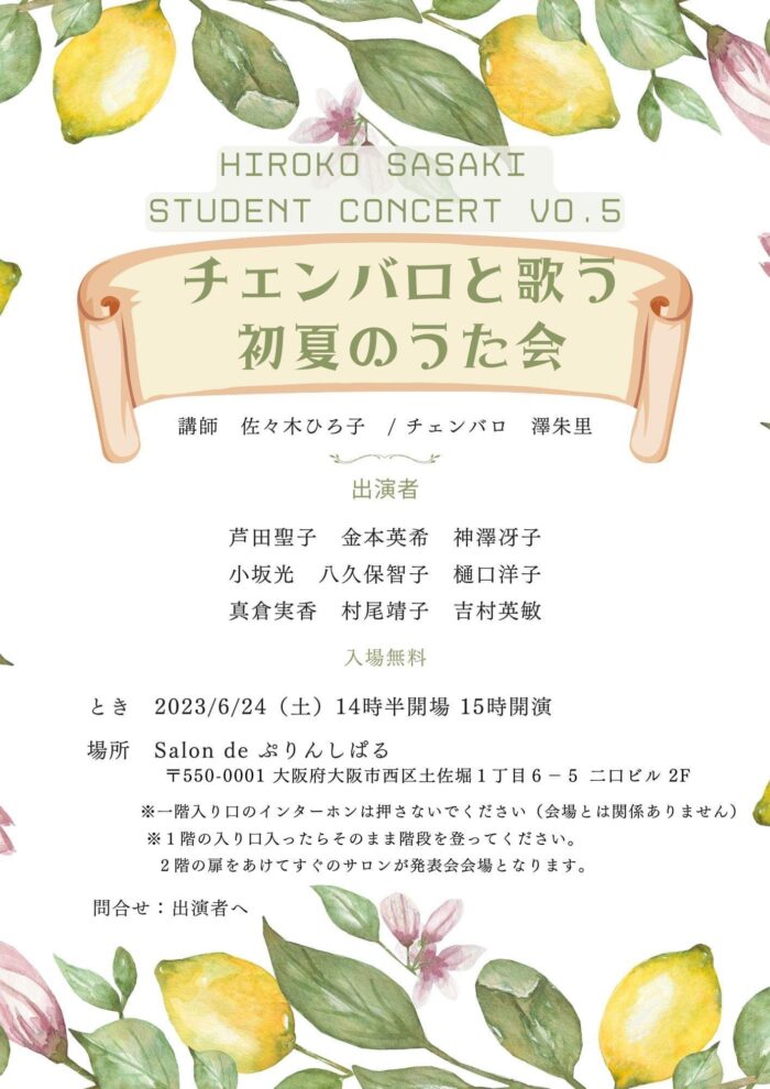 HIROKO SASAKI STUDENT CONCERT VO.5 チェンバロと歌う初夏のうた会 講師　佐々木 ひろ子／ チェンバロ　澤 朱里 出演者　芦田聖子　金本英希　神澤冴子　小坂光　八久保智子　樋口洋子　真倉実香　村尾靖子　吉村英敏 入場無料　とき2023/6/24（士） 14時半開場　15時開演 場所　Salon de　ぷりんしぱる 〒550-0001　大阪府大阪市西区土佐堀1丁目6-5ニロビル2F ｀ ※一階入り口のインターホンは押さないでください（会場とは関係ありません） ※ 1階の入り口入ったらそのまま階段を登ってください。 2階の扉をあけてすぐのサロンが発表会会場となります。